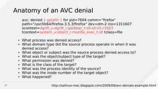 27
Anatomy of an AVC denial
avc: denied { getattr } for pid=7604 comm="firefox"
path="/usr/lib64/firefox-3.5.3/firefox" dev=dm-2 ino=1311607
scontext=dgrift_u:dgrift_r:gwibber_t:s0-s0:c0.c1023
tcontext=system_u:object_r:mozilla_exec_t:s0 tclass=file
● What process was denied access?
● What domain type did the source process operate in when it was
denied access?
● What object or subject was the source process denied access to?
● What was the object/subject type of the target?
● What permission was denied?
● What is the class of the target?
● What was the process identity of the source?
● What was the inode number of the target object?
● What happened?
http://selinux-mac.blogspot.com/2009/09/avc-denials-example.html
 
