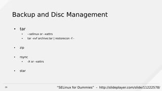 29
Backup and Disc Management
● tar
● --selinux or –xattrs
● tar -xvf archive.tar | restorecon -f -
● zip
● rsync
● -X or –xattrs
● star
“SELinux for Dummies” - http://slideplayer.com/slide/11222578/
 