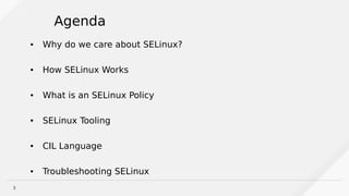 3
Agenda
● Why do we care about SELinux?
● How SELinux Works
● What is an SELinux Policy
● SELinux Tooling
● CIL Language
● Troubleshooting SELinux
 
