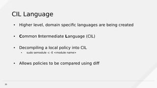 30
CIL Language
● Higher level, domain specific languages are being created
● Common Intermediate Language (CIL)
● Decompiling a local policy into CIL
● sudo semodule -c -E <module name>
● Allows policies to be compared using diff
 