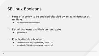 31
SELinux Booleans
● Parts of a policy to be enabled/disabled by an administrator at
runtime.
● No recompilation necessary
● List all booleans and their current state
● getsebool -a
● Enable/disable a boolean
● setsebool -P httpd_can_network_connect on
● setsebool -P httpd_can_network_connect off
 