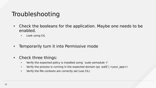 32
Troubleshooting
● Check the booleans for the application. Maybe one needs to be
enabled.
● Look using CIL
● Temporarily turn it into Permissive mode
● Check three things:
● Verify the expected policy is installed using `sudo semodule -l`
● Verify the process is running in the expected domain (ps -eafZ | <your_app>)
● Verify the file contexts are correctly set (use CIL)
 