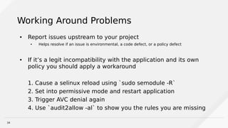 34
Working Around Problems
● Report issues upstream to your project
● Helps resolve if an issue is environmental, a code defect, or a policy defect
● If it’s a legit incompatibility with the application and its own
policy you should apply a workaround
1. Cause a selinux reload using `sudo semodule -R`
2. Set into permissive mode and restart application
3. Trigger AVC denial again
4. Use `audit2allow -al` to show you the rules you are missing
 