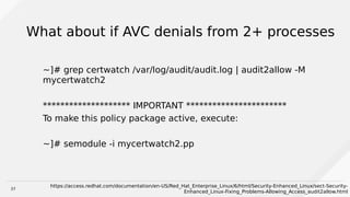 37
What about if AVC denials from 2+ processes
~]# grep certwatch /var/log/audit/audit.log | audit2allow -M
mycertwatch2
******************** IMPORTANT ***********************
To make this policy package active, execute:
~]# semodule -i mycertwatch2.pp
https://access.redhat.com/documentation/en-US/Red_Hat_Enterprise_Linux/6/html/Security-Enhanced_Linux/sect-Security-
Enhanced_Linux-Fixing_Problems-Allowing_Access_audit2allow.html
 