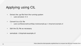 38
Applying using CIL
● Extract the .pp file from the running system
● sudo semodule -H -E
● Convert to a CIL file
● sudo /usr/libexec/selinux/hll/pp /root/example.pp > /tmp/root-example.cil
● Edit the CIL file as necessary
● semodule -i /tmp/root-example.cil
https://plautrba.fedorapeople.org/blok/How-to-compare-two-SELinux-modules.html
 