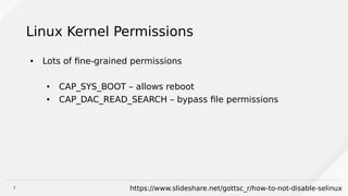 7
Linux Kernel Permissions
● Lots of fine-grained permissions
● CAP_SYS_BOOT – allows reboot
● CAP_DAC_READ_SEARCH – bypass file permissions
https://www.slideshare.net/gottsc_r/how-to-not-disable-selinux
 