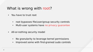 8
What is wrong with root?
● You have to trust root
● root bypasses file/user/group security controls
● Multi-user systems have no privacy guarantee
● All-or-nothing security model
● No granularity to leverage kernel permissions
● Improved some with find-grained sudo controls
 