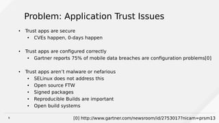 9
Problem: Application Trust Issues
● Trust apps are secure
●
CVEs happen, 0-days happen
● Trust apps are configured correctly
● Gartner reports 75% of mobile data breaches are configuration problems[0]
● Trust apps aren’t malware or nefarious
● SELinux does not address this
● Open source FTW
● Signed packages
● Reproducible Builds are important
● Open build systems
[0] http://www.gartner.com/newsroom/id/2753017?nicam=prsm13
 