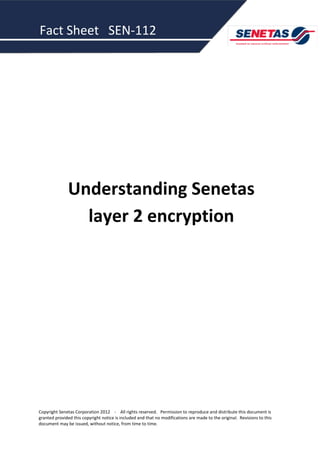 Fact Sheet SEN-112




               Understanding Senetas
                 layer 2 encryption




Copyright Senetas Corporation 2012 - All rights reserved. Permission to reproduce and distribute this document is
granted provided this copyright notice is included and that no modifications are made to the original. Revisions to this
document may be issued, without notice, from time to time.
 
