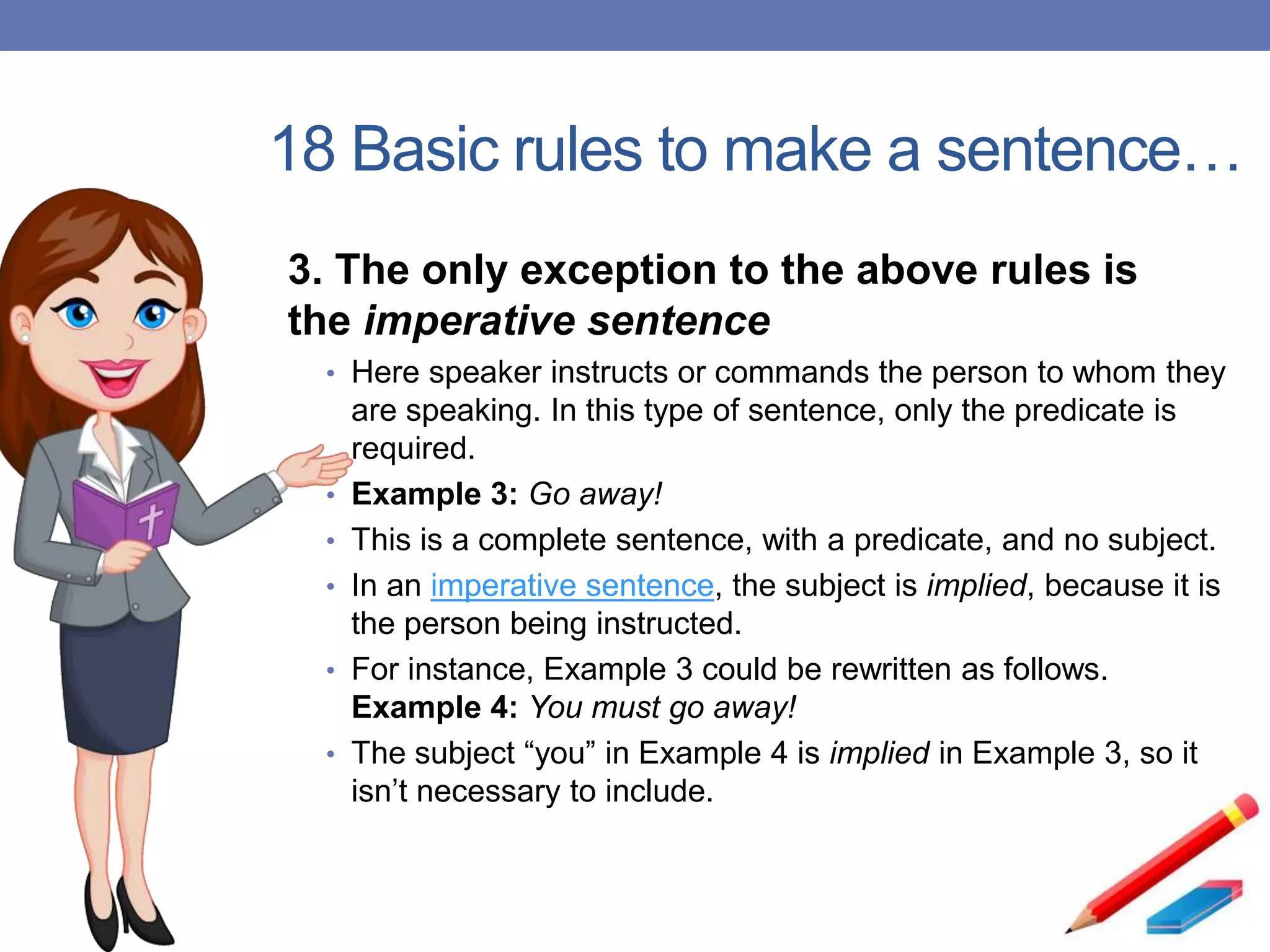 18 Basic rules to make a sentence…
3. The only exception to the above rules is
the imperative sentence
• Here speaker instructs or commands the person to whom they
are speaking. In this type of sentence, only the predicate is
required.
• Example 3: Go away!
• This is a complete sentence, with a predicate, and no subject.
• In an imperative sentence, the subject is implied, because it is
the person being instructed.
• For instance, Example 3 could be rewritten as follows.
Example 4: You must go away!
• The subject “you” in Example 4 is implied in Example 3, so it
isn’t necessary to include.
 