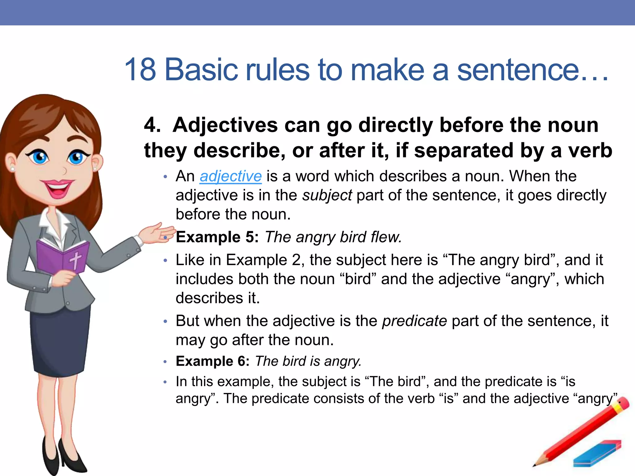 18 Basic rules to make a sentence…
4. Adjectives can go directly before the noun
they describe, or after it, if separated by a verb
• An adjective is a word which describes a noun. When the
adjective is in the subject part of the sentence, it goes directly
before the noun.
• Example 5: The angry bird flew.
• Like in Example 2, the subject here is “The angry bird”, and it
includes both the noun “bird” and the adjective “angry”, which
describes it.
• But when the adjective is the predicate part of the sentence, it
may go after the noun.
• Example 6: The bird is angry.
• In this example, the subject is “The bird”, and the predicate is “is
angry”. The predicate consists of the verb “is” and the adjective “angry”.
 