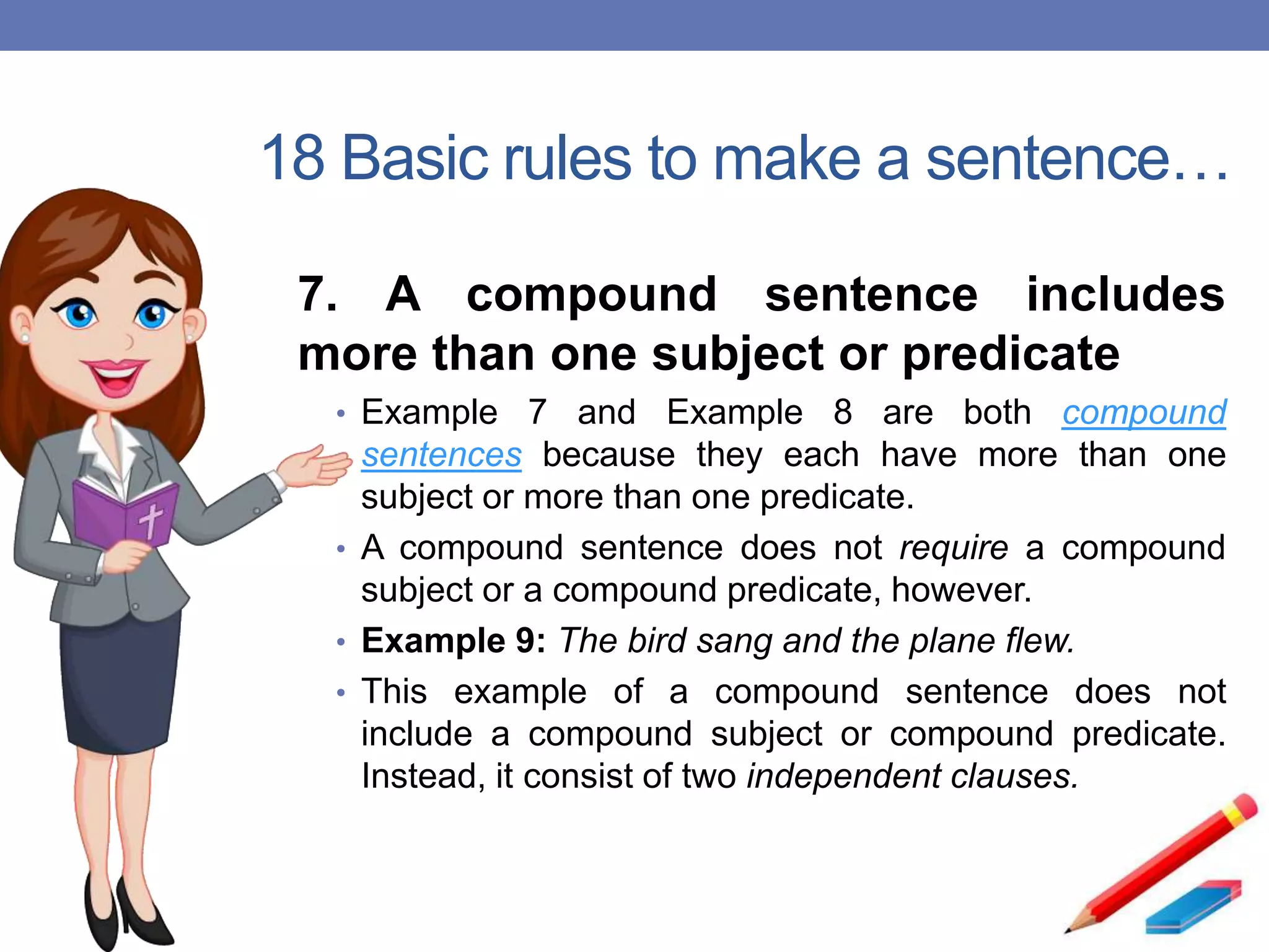 18 Basic rules to make a sentence…
7. A compound sentence includes
more than one subject or predicate
• Example 7 and Example 8 are both compound
sentences because they each have more than one
subject or more than one predicate.
• A compound sentence does not require a compound
subject or a compound predicate, however.
• Example 9: The bird sang and the plane flew.
• This example of a compound sentence does not
include a compound subject or compound predicate.
Instead, it consist of two independent clauses.
 