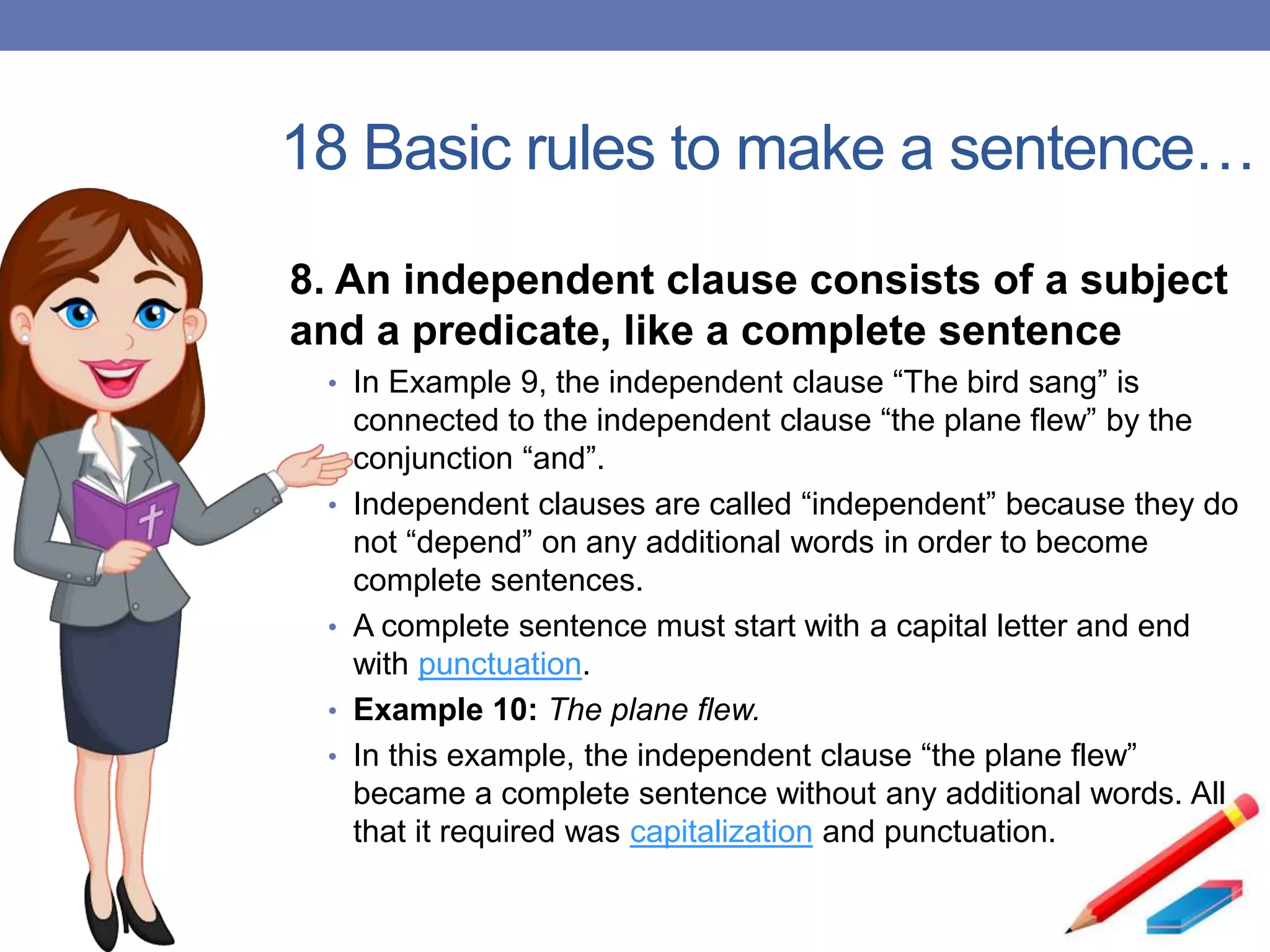 18 Basic rules to make a sentence…
8. An independent clause consists of a subject
and a predicate, like a complete sentence
• In Example 9, the independent clause “The bird sang” is
connected to the independent clause “the plane flew” by the
conjunction “and”.
• Independent clauses are called “independent” because they do
not “depend” on any additional words in order to become
complete sentences.
• A complete sentence must start with a capital letter and end
with punctuation.
• Example 10: The plane flew.
• In this example, the independent clause “the plane flew”
became a complete sentence without any additional words. All
that it required was capitalization and punctuation.
 