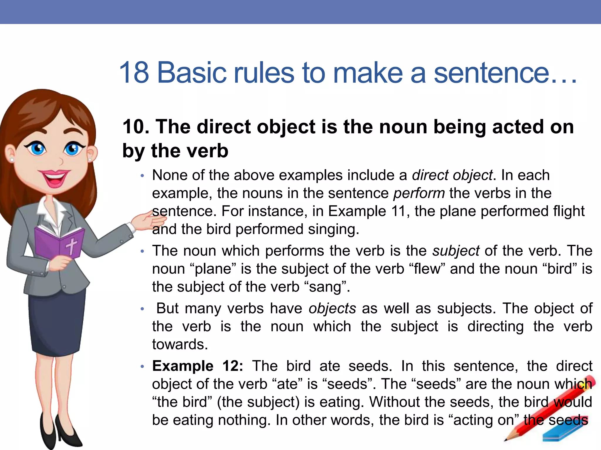 18 Basic rules to make a sentence…
10. The direct object is the noun being acted on
by the verb
• None of the above examples include a direct object. In each
example, the nouns in the sentence perform the verbs in the
sentence. For instance, in Example 11, the plane performed flight
and the bird performed singing.
• The noun which performs the verb is the subject of the verb. The
noun “plane” is the subject of the verb “flew” and the noun “bird” is
the subject of the verb “sang”.
• But many verbs have objects as well as subjects. The object of
the verb is the noun which the subject is directing the verb
towards.
• Example 12: The bird ate seeds. In this sentence, the direct
object of the verb “ate” is “seeds”. The “seeds” are the noun which
“the bird” (the subject) is eating. Without the seeds, the bird would
be eating nothing. In other words, the bird is “acting on” the seeds
 