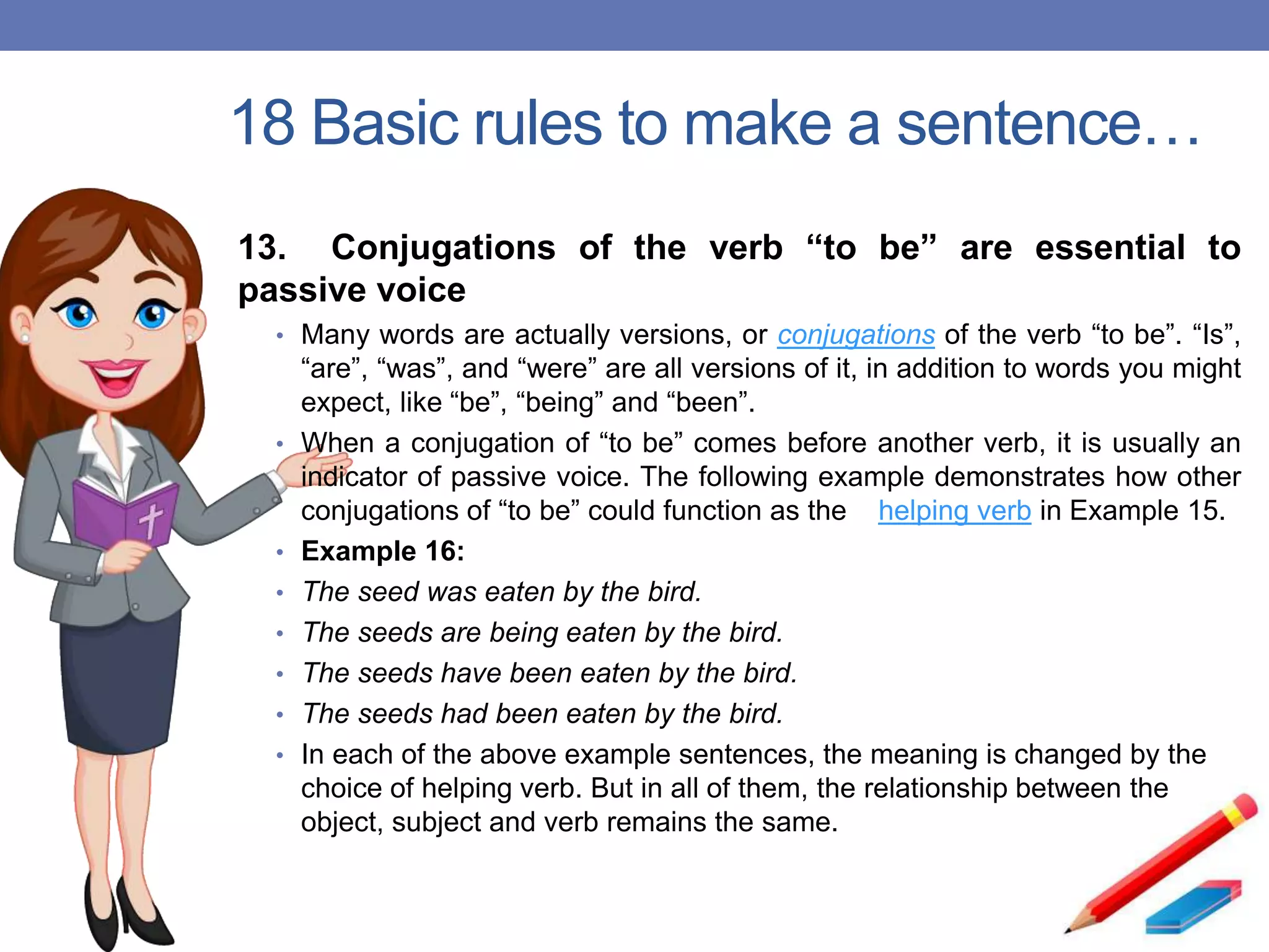 18 Basic rules to make a sentence…
13. Conjugations of the verb “to be” are essential to
passive voice
• Many words are actually versions, or conjugations of the verb “to be”. “Is”,
“are”, “was”, and “were” are all versions of it, in addition to words you might
expect, like “be”, “being” and “been”.
• When a conjugation of “to be” comes before another verb, it is usually an
indicator of passive voice. The following example demonstrates how other
conjugations of “to be” could function as the helping verb in Example 15.
• Example 16:
• The seed was eaten by the bird.
• The seeds are being eaten by the bird.
• The seeds have been eaten by the bird.
• The seeds had been eaten by the bird.
• In each of the above example sentences, the meaning is changed by the
choice of helping verb. But in all of them, the relationship between the
object, subject and verb remains the same.
 