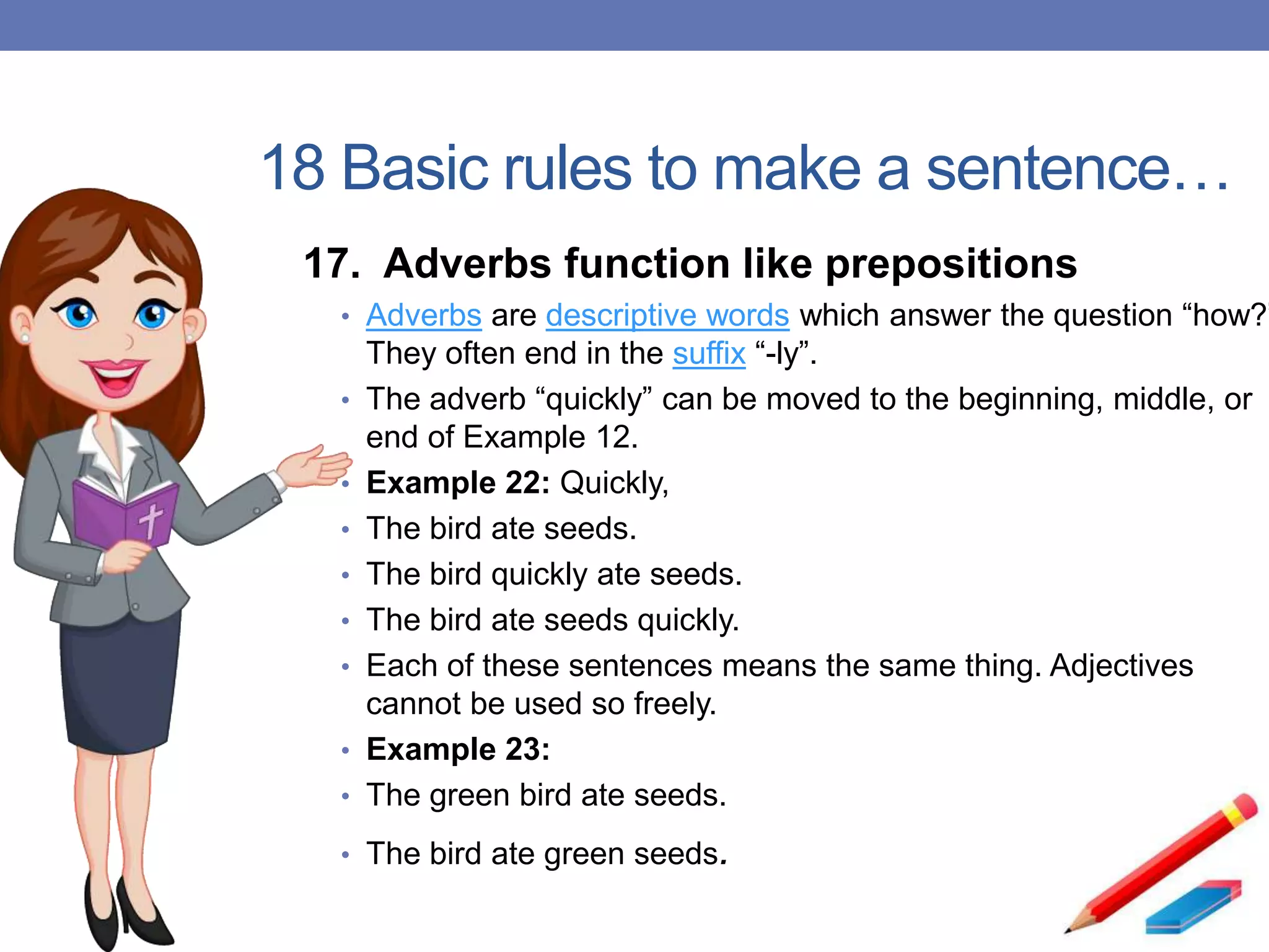 18 Basic rules to make a sentence…
17. Adverbs function like prepositions
• Adverbs are descriptive words which answer the question “how?”
They often end in the suffix “-ly”.
• The adverb “quickly” can be moved to the beginning, middle, or
end of Example 12.
• Example 22: Quickly,
• The bird ate seeds.
• The bird quickly ate seeds.
• The bird ate seeds quickly.
• Each of these sentences means the same thing. Adjectives
cannot be used so freely.
• Example 23:
• The green bird ate seeds.
• The bird ate green seeds.
 