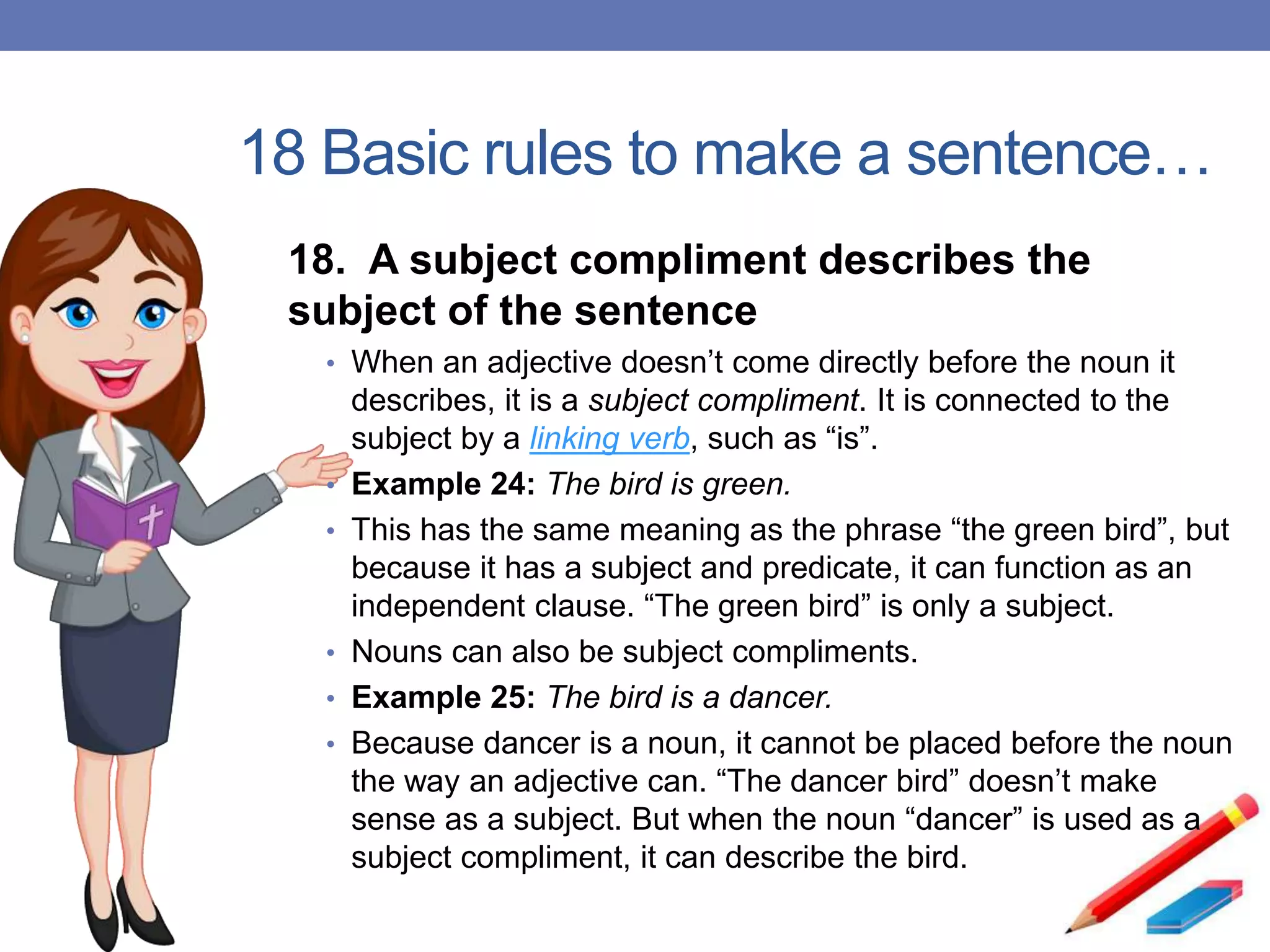 18 Basic rules to make a sentence…
18. A subject compliment describes the
subject of the sentence
• When an adjective doesn’t come directly before the noun it
describes, it is a subject compliment. It is connected to the
subject by a linking verb, such as “is”.
• Example 24: The bird is green.
• This has the same meaning as the phrase “the green bird”, but
because it has a subject and predicate, it can function as an
independent clause. “The green bird” is only a subject.
• Nouns can also be subject compliments.
• Example 25: The bird is a dancer.
• Because dancer is a noun, it cannot be placed before the noun
the way an adjective can. “The dancer bird” doesn’t make
sense as a subject. But when the noun “dancer” is used as a
subject compliment, it can describe the bird.
 