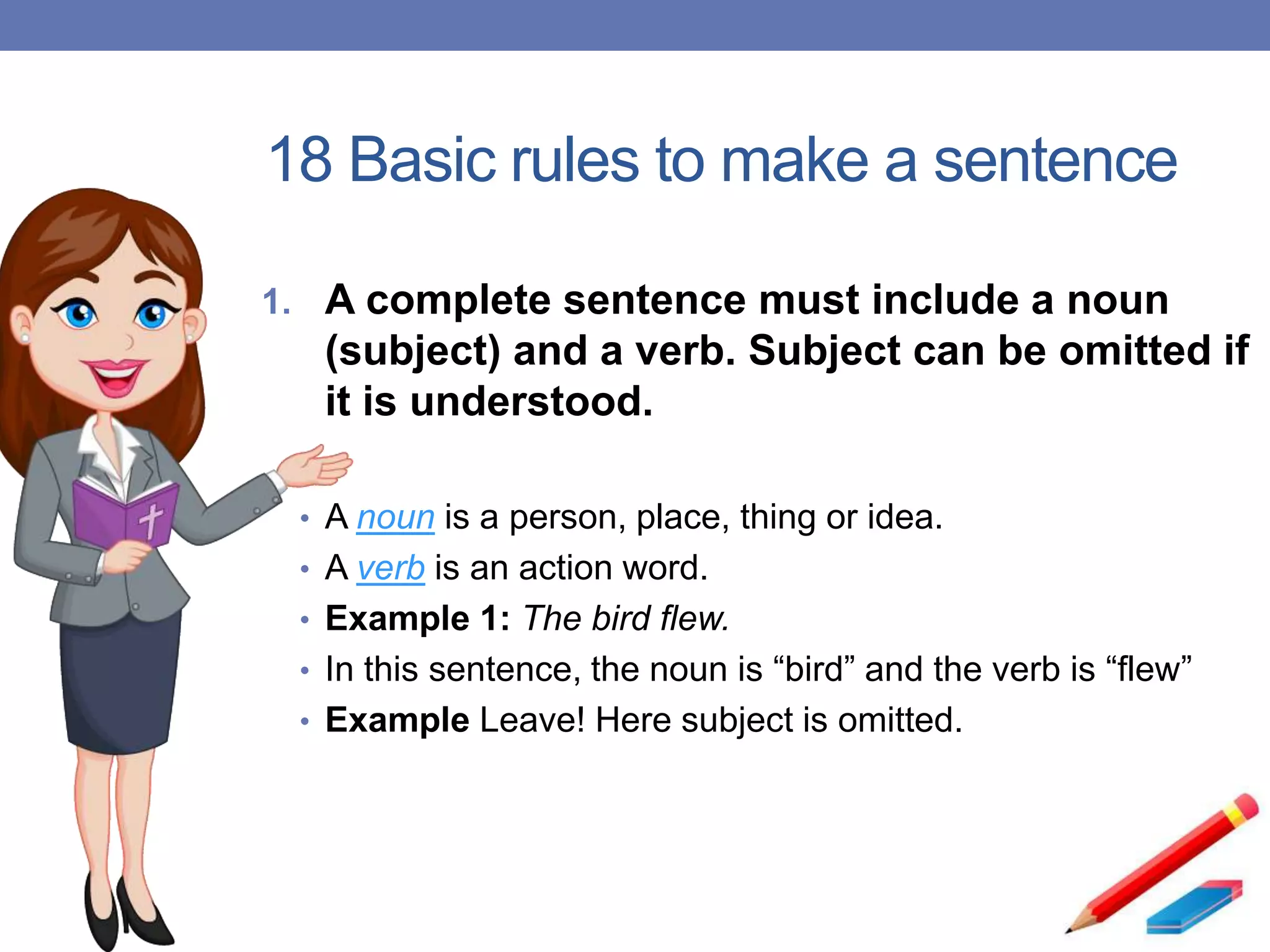 18 Basic rules to make a sentence
1. A complete sentence must include a noun
(subject) and a verb. Subject can be omitted if
it is understood.
• A noun is a person, place, thing or idea.
• A verb is an action word.
• Example 1: The bird flew.
• In this sentence, the noun is “bird” and the verb is “flew”
• Example Leave! Here subject is omitted.
 