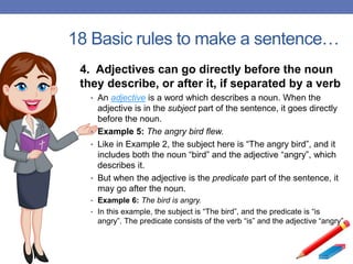 18 Basic rules to make a sentence…
4. Adjectives can go directly before the noun
they describe, or after it, if separated by a verb
• An adjective is a word which describes a noun. When the
adjective is in the subject part of the sentence, it goes directly
before the noun.
• Example 5: The angry bird flew.
• Like in Example 2, the subject here is “The angry bird”, and it
includes both the noun “bird” and the adjective “angry”, which
describes it.
• But when the adjective is the predicate part of the sentence, it
may go after the noun.
• Example 6: The bird is angry.
• In this example, the subject is “The bird”, and the predicate is “is
angry”. The predicate consists of the verb “is” and the adjective “angry”.
 