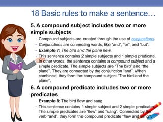 18 Basic rules to make a sentence…
5. A compound subject includes two or more
simple subjects
• Compound subjects are created through the use of conjunctions.
• Conjunctions are connecting words, like “and”, “or”, and “but”.
• Example 7: The bird and the plane flew.
• This sentence contains 2 simple subjects and 1 simple predicate.
In other words, the sentence contains a compound subject and a
simple predicate. The simple subjects are “The bird” and “the
plane”. They are connected by the conjunction “and”. When
combined, they form the compound subject “The bird and the
plane”.
6. A compound predicate includes two or more
predicates
• Example 8: The bird flew and sang.
• This sentence contains 1 simple subject and 2 simple predicates.
The simple predicates are “flew” and “sang”. Connected by the
verb “and”, they form the compound predicate “flew and sang”.
 
