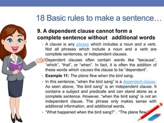 18 Basic rules to make a sentence…
9. A dependent clause cannot form a
complete sentence without additional words
• A clause is any phrase which includes a noun and a verb.
Not all phrases which include a noun and a verb are
complete sentences, or independent clauses.
• Dependent clauses often contain words like “because”,
“which”, “that”, or “when”. In fact, it is often the addition of
these words which causes the clause to be “dependent”.
• Example 11: The plane flew when the bird sang.
• In this sentence, “when the bird sang” is a dependent clause.
As seen above, “the bird sang” is an independent clause. It
contains a subject and predicate and can stand alone as a
complete sentence. However, “when the bird sang” is not an
independent clause. The phrase only makes sense with
additional information, and additional words.
• “What happened when the bird sang?” . “The plane flew.”
 