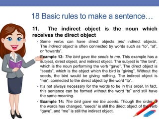 18 Basic rules to make a sentence…
11. The indirect object is the noun which
receives the direct object
• Some verbs can have direct objects and indirect objects.
The indirect object is often connected by words such as “to”, “at”,
or “towards”.
• Example 13: The bird gave the seeds to me. This example has a
subject, direct object, and indirect object. The subject is “the bird”,
which is the noun performing the verb “gave”. The direct object is
“seeds”, which is the object which the bird is “giving”. Without the
seeds, the bird would be giving nothing. The indirect object is
“me”, connected to the direct object by the word “to”.
• It’s not always necessary for the words to be in this order. In fact,
this sentence can be formed without the word “to” and still have
the same meaning.
• Example 14: The bird gave me the seeds. Though the order of
the words has changed, “seeds” is still the direct object of the verb
“gave”, and “me” is still the indirect object.
 
