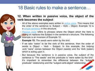 18 Basic rules to make a sentence…
12. When written in passive voice, the object of the
verb becomes the subject
• All of the above examples were written in active voice. This means that
the order of the sentence is: Subject – Verb – Object. Example 12 is
a simple sentence in this structure.
• Passive voice refers to phrases where the Object which the Verb is
acting on replaces the Subject in the sentence’s structure. The following
example is an inversion of Example 12.
• Example 15: The seeds were eaten by the bird.
• If we take “eaten” to be the verb of this sentence, then the order of
words is Object – Verb – Subject. In this example, the helping
verb “were” comes between the Object (seeds) and the Verb (eaten)
which is acting upon it.
• But because this sentence is in passive voice, the subject of the
sentence is “The seeds” and the predicate is “were eaten by the bird”.
It’s important to remember the difference between the “subject-
predicate” relationship and the “subject-verb-object” relationship.
 