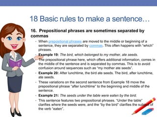 18 Basic rules to make a sentence…
16. Prepositional phrases are sometimes separated by
commas
• When prepositional phrases are moved to the middle or beginning of a
sentence, they are separated by commas. This often happens with “which”
phrases.
• Example 19: The bird, which belonged to my mother, ate seeds.
• The prepositional phrase here, which offers additional information, comes in
the middle of the sentence and is separated by commas. This is to avoid
confusion around sequences such as “my mother ate seeds”.
• Example 20: After lunchtime, the bird ate seeds. The bird, after lunchtime,
ate seeds.
• These variations on the second sentence from Example 18 move the
prepositional phrase “after lunchtime” to the beginning and middle of the
sentence.
• Example 21: The seeds under the table were eaten by the bird.
• This sentence features two prepositional phrases. “Under the table”
clarifies where the seeds were, and the “by the bird” clarifies the subject of
the verb “eaten”.
 