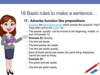 18 Basic rules to make a sentence…
17. Adverbs function like prepositions
• Adverbs are descriptive words which answer the question “how?”
They often end in the suffix “-ly”.
• The adverb “quickly” can be moved to the beginning, middle, or
end of Example 12.
• Example 22: Quickly,
• The bird ate seeds.
• The bird quickly ate seeds.
• The bird ate seeds quickly.
• Each of these sentences means the same thing. Adjectives
cannot be used so freely.
• Example 23:
• The green bird ate seeds.
• The bird ate green seeds.
 