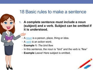 18 Basic rules to make a sentence
1. A complete sentence must include a noun
(subject) and a verb. Subject can be omitted if
it is understood.
• A noun is a person, place, thing or idea.
• A verb is an action word.
• Example 1: The bird flew.
• In this sentence, the noun is “bird” and the verb is “flew”
• Example Leave! Here subject is omitted.
 