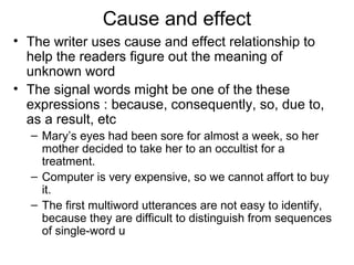 Cause and effect
• The writer uses cause and effect relationship to
help the readers figure out the meaning of
unknown word
• The signal words might be one of the these
expressions : because, consequently, so, due to,
as a result, etc
– Mary’s eyes had been sore for almost a week, so her
mother decided to take her to an occultist for a
treatment.
– Computer is very expensive, so we cannot affort to buy
it.
– The first multiword utterances are not easy to identify,
because they are difficult to distinguish from sequences
of single-word u
 