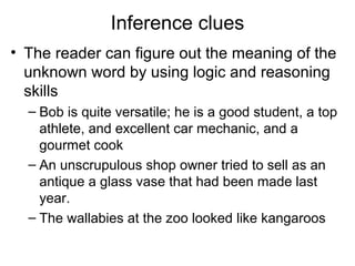 Inference clues
• The reader can figure out the meaning of the
unknown word by using logic and reasoning
skills
– Bob is quite versatile; he is a good student, a top
athlete, and excellent car mechanic, and a
gourmet cook
– An unscrupulous shop owner tried to sell as an
antique a glass vase that had been made last
year.
– The wallabies at the zoo looked like kangaroos
 