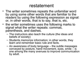restatement
• The writer sometimes repeats the unfamiliar word
by using some other words that are familiar to the
readers by using the following expression as signal:
or, in other words, that is to say, that is, etc.
• the writer sometimes uses the following marks to
signal what the writer repeats: commas,
parenthesis, and dashes.
– The instructors also teach the culture (the ideas and
beliefs of society)
– Students memorize information; in other words, they
learn and remember basic rule and facts.
– An awareness of body language – the subtle messages
conveyed by posture, hand movement, eyes, smile – is
one among the many avenues to improve communication
by adult.
 