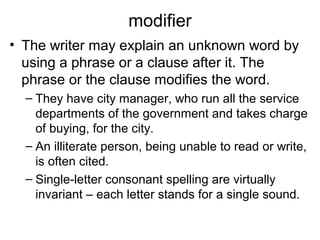 modifier
• The writer may explain an unknown word by
using a phrase or a clause after it. The
phrase or the clause modifies the word.
– They have city manager, who run all the service
departments of the government and takes charge
of buying, for the city.
– An illiterate person, being unable to read or write,
is often cited.
– Single-letter consonant spelling are virtually
invariant – each letter stands for a single sound.
 