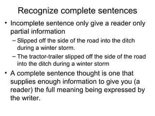 Recognize complete sentences
• Incomplete sentence only give a reader only
partial information
– Slipped off the side of the road into the ditch
during a winter storm.
– The tractor-trailer slipped off the side of the road
into the ditch during a winter storm
• A complete sentence thought is one that
supplies enough information to give you (a
reader) the full meaning being expressed by
the writer.
 