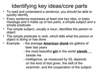 Identifying key ideas/core parts
• To read and understand a sentence, you should be able to
quickly identify
• Every sentence expresses at least one key idea, or basic
message and it made up of two parts, a simple subject and a
simple predicate
• The simple subject, usually a noun, identifies the person or
object
• The simple predicate is verb, which tells what the person or
object is doing or has done
• Example: - the average American drank six gallons of
beer last years
- the most beautiful girl in the world stands
beside me
- intelligence, as measured by IQ, depends
on the kind of test given, the skill of the
examiner, and the cooperation of the subject.
 