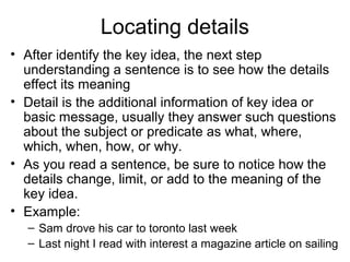 Locating details
• After identify the key idea, the next step
understanding a sentence is to see how the details
effect its meaning
• Detail is the additional information of key idea or
basic message, usually they answer such questions
about the subject or predicate as what, where,
which, when, how, or why.
• As you read a sentence, be sure to notice how the
details change, limit, or add to the meaning of the
key idea.
• Example:
– Sam drove his car to toronto last week
– Last night I read with interest a magazine article on sailing
 