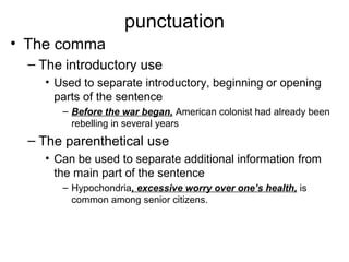 punctuation
• The comma
– The introductory use
• Used to separate introductory, beginning or opening
parts of the sentence
– Before the war began, American colonist had already been
rebelling in several years
– The parenthetical use
• Can be used to separate additional information from
the main part of the sentence
– Hypochondria, excessive worry over one’s health, is
common among senior citizens.
 