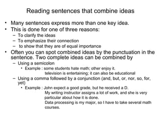 Reading sentences that combine ideas
• Many sentences express more than one key idea.
• This is done for one of three reasons:
– To clarify the ideas
– To emphasize their connection
– to show that they are of equal importance
• Often you can spot combined ideas by the punctuation in the
sentence. Two complete ideas can be combined by
– Using a semicolon
• Example : some students hate math; other enjoy it.
television is entertaining; it can also be educational
– Using a comma followed by a conjunction (and, but, or, nor, so, for,
yet)
• Example : John expect a good grade, but he received a D.
My writing instructor assigns a lot of work, and she is very
particular about how it is done.
Data processing is my major, so I have to take several math
courses.
 