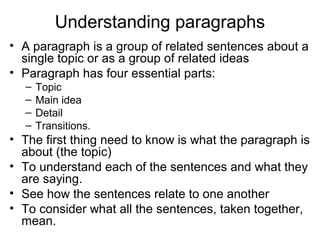 Understanding paragraphs
• A paragraph is a group of related sentences about a
single topic or as a group of related ideas
• Paragraph has four essential parts:
– Topic
– Main idea
– Detail
– Transitions.
• The first thing need to know is what the paragraph is
about (the topic)
• To understand each of the sentences and what they
are saying.
• See how the sentences relate to one another
• To consider what all the sentences, taken together,
mean.
 