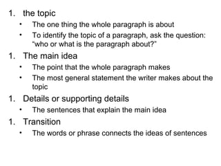 1. the topic
• The one thing the whole paragraph is about
• To identify the topic of a paragraph, ask the question:
“who or what is the paragraph about?”
1. The main idea
• The point that the whole paragraph makes
• The most general statement the writer makes about the
topic
1. Details or supporting details
• The sentences that explain the main idea
1. Transition
• The words or phrase connects the ideas of sentences
 