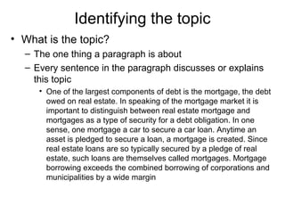 Identifying the topic
• What is the topic?
– The one thing a paragraph is about
– Every sentence in the paragraph discusses or explains
this topic
• One of the largest components of debt is the mortgage, the debt
owed on real estate. In speaking of the mortgage market it is
important to distinguish between real estate mortgage and
mortgages as a type of security for a debt obligation. In one
sense, one mortgage a car to secure a car loan. Anytime an
asset is pledged to secure a loan, a mortgage is created. Since
real estate loans are so typically secured by a pledge of real
estate, such loans are themselves called mortgages. Mortgage
borrowing exceeds the combined borrowing of corporations and
municipalities by a wide margin
 