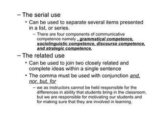 – The serial use
• Can be used to separate several items presented
in a list, or series.
– There are four components of communicative
competence namely , grammatical competence,
sociolinguistic competence, discourse competence,
and strategic competence.
– The related use
• Can be used to join two closely related and
complete ideas within a single sentence
• The comma must be used with conjunction and,
nor, but, for
– we as instructors cannot be held responsible for the
differences in ability that students bring in the classroom,
but we are responsible for motivating our students and
for making sure that they are involved in learning.
 