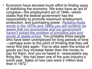 • Economic have devoted much effort to finding ways
of stabilizing the economy. We even have an act of
congress—the employment act of 1946—which
states that the federal government has the
responsibility to promote maximum employment,
production, and purchasing power. Reading these
words in the 1970s and 1980s you will certainly be
aware that our economists and our government
haven’t solved the problem of providing jobs and
goods at stable prices. You probably know people
who have been unemployed for long periods of time
—perhaps even to the point of thinking that they will
never find jobs again. You’ve also seen the prices of
goods you buy increase faster than the money to
pay for them. And you’ve heard tv newscasters say
thing like," this has been one of the auto industry’s
worst year. Sales of new cars were 2 million less
than in 1972.”
 