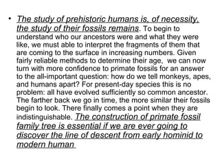 • The study of prehistoric humans is, of necessity,
the study of their fossils remains. To begin to
understand who our ancestors were and what they were
like, we must able to interpret the fragments of them that
are coming to the surface in increasing numbers. Given
fairly reliable methods to determine their age, we can now
turn with more confidence to primate fossils for an answer
to the all-important question: how do we tell monkeys, apes,
and humans apart? For present-day species this is no
problem: all have evolved sufficiently so common ancestor.
The farther back we go in time, the more similar their fossils
begin to look. There finally comes a point when they are
indistinguishable. The construction of primate fossil
family tree is essential if we are ever going to
discover the line of descent from early hominid to
modern human
 