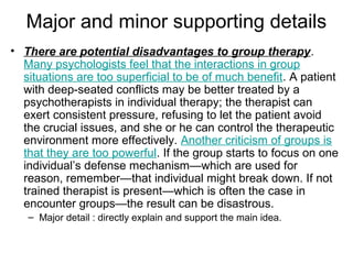 Major and minor supporting details
• There are potential disadvantages to group therapy.
Many psychologists feel that the interactions in group
situations are too superficial to be of much benefit. A patient
with deep-seated conflicts may be better treated by a
psychotherapists in individual therapy; the therapist can
exert consistent pressure, refusing to let the patient avoid
the crucial issues, and she or he can control the therapeutic
environment more effectively. Another criticism of groups is
that they are too powerful. If the group starts to focus on one
individual’s defense mechanism—which are used for
reason, remember—that individual might break down. If not
trained therapist is present—which is often the case in
encounter groups—the result can be disastrous.
– Major detail : directly explain and support the main idea.
 