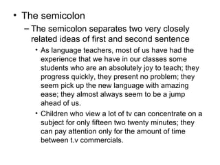 • The semicolon
– The semicolon separates two very closely
related ideas of first and second sentence
• As language teachers, most of us have had the
experience that we have in our classes some
students who are an absolutely joy to teach; they
progress quickly, they present no problem; they
seem pick up the new language with amazing
ease; they almost always seem to be a jump
ahead of us.
• Children who view a lot of tv can concentrate on a
subject for only fifteen two twenty minutes; they
can pay attention only for the amount of time
between t.v commercials.
 