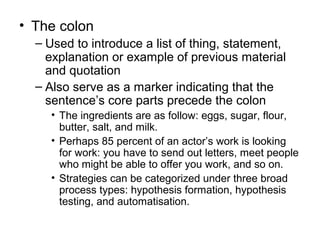 • The colon
– Used to introduce a list of thing, statement,
explanation or example of previous material
and quotation
– Also serve as a marker indicating that the
sentence’s core parts precede the colon
• The ingredients are as follow: eggs, sugar, flour,
butter, salt, and milk.
• Perhaps 85 percent of an actor’s work is looking
for work: you have to send out letters, meet people
who might be able to offer you work, and so on.
• Strategies can be categorized under three broad
process types: hypothesis formation, hypothesis
testing, and automatisation.
 