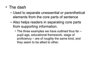 • The dash
– Used to separate unessential or parenthetical
elements from the core parts of sentence
– Also helps readers in separating core parts
from supporting information.
• The three examples we have outlined thus far –
pupil age, educational framework, stage of
proficiency – are of roughly the same kind, and
they seem to be allied to other.
 