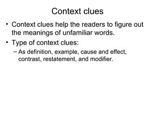 Context clues
• Context clues help the readers to figure out
the meanings of unfamiliar words.
• Type of context clues:
– As definition, example, cause and effect,
contrast, restatement, and modifier.
 